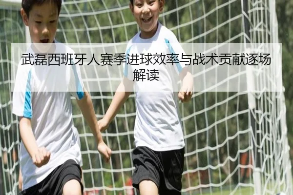 武磊西班牙人赛季进球效率与战术贡献逐场解读